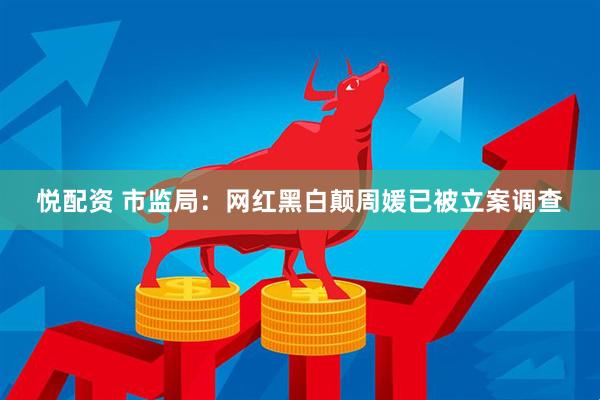 悦配资 市监局：网红黑白颠周媛已被立案调查