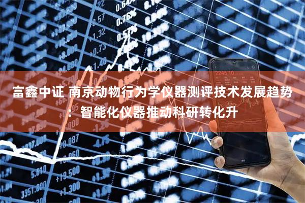 富鑫中证 南京动物行为学仪器测评技术发展趋势：智能化仪器推动科研转化升