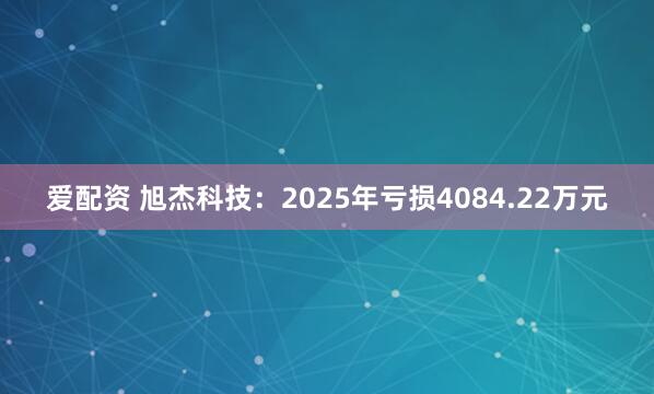 爱配资 旭杰科技：2025年亏损4084.22万元