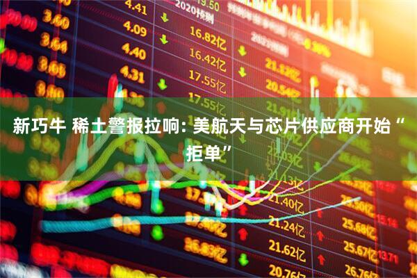 新巧牛 稀土警报拉响: 美航天与芯片供应商开始“拒单”