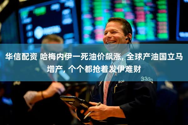 华信配资 哈梅内伊一死油价飙涨, 全球产油国立马增产, 个个都抢着发伊难财