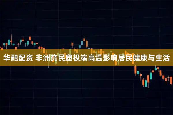 华融配资 非洲贫民窟极端高温影响居民健康与生活