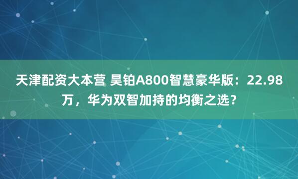 天津配资大本营 昊铂A800智慧豪华版：22.98万，华为双智加持的均衡之选？