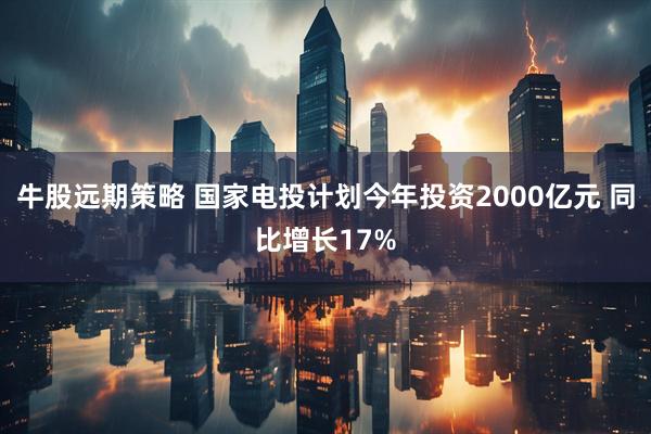 牛股远期策略 国家电投计划今年投资2000亿元 同比增长17%