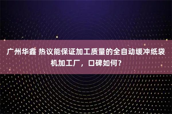 广州华鑫 热议能保证加工质量的全自动缓冲纸袋机加工厂，口碑如何？