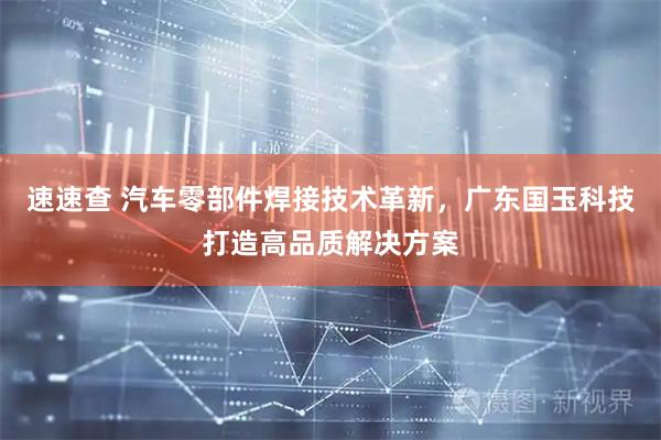 速速查 汽车零部件焊接技术革新，广东国玉科技打造高品质解决方案