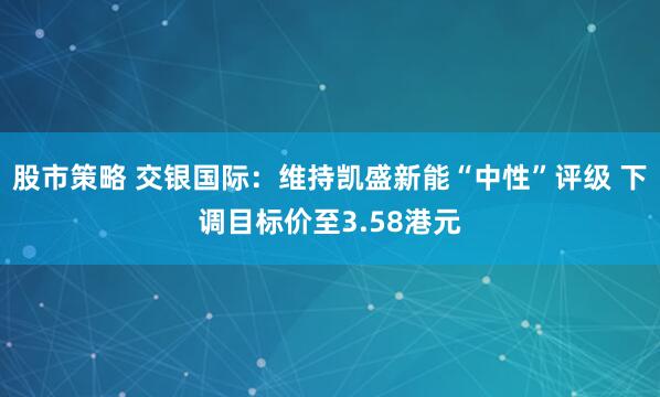 股市策略 交银国际：维持凯盛新能“中性”评级 下调目标价至3.58港元