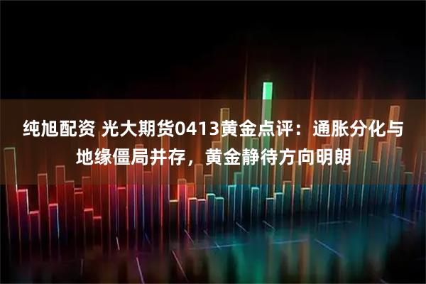 纯旭配资 光大期货0413黄金点评：通胀分化与地缘僵局并存，黄金静待方向明朗
