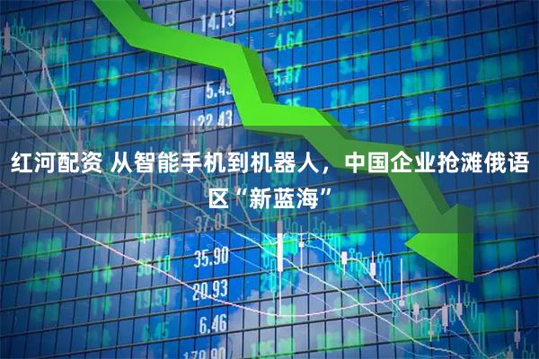 红河配资 从智能手机到机器人，中国企业抢滩俄语区“新蓝海”