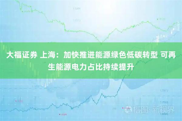 大福证券 上海：加快推进能源绿色低碳转型 可再生能源电力占比持续提升