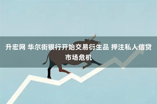 升宏网 华尔街银行开始交易衍生品 押注私人信贷市场危机